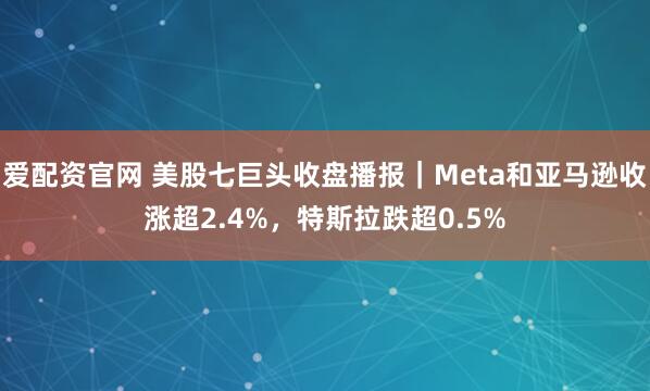 爱配资官网 美股七巨头收盘播报｜Meta和亚马逊收涨超2.4%，特斯拉跌超0.5%