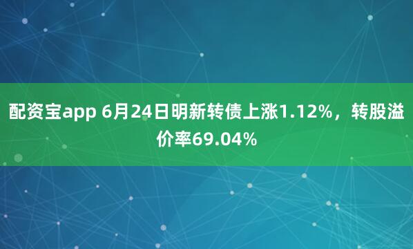 配资宝app 6月24日明新转债上涨1.12%，转股溢价率69.04%