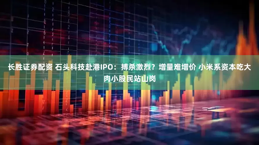 长胜证券配资 石头科技赴港IPO：搏杀激烈？增量难增价 小米系资本吃大肉小股民站山岗