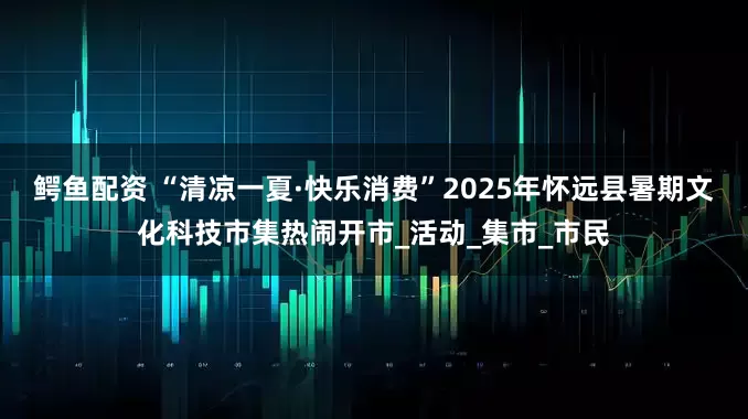 鳄鱼配资 “清凉一夏·快乐消费”2025年怀远县暑期文化科技市集热闹开市_活动_集市_市民