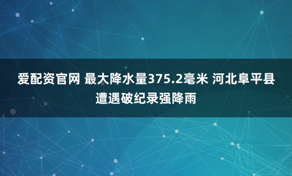 爱配资官网 最大降水量375.2毫米 河北阜平县遭遇破纪录强降雨
