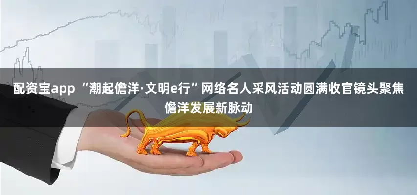 配资宝app “潮起儋洋·文明e行”网络名人采风活动圆满收官镜头聚焦儋洋发展新脉动